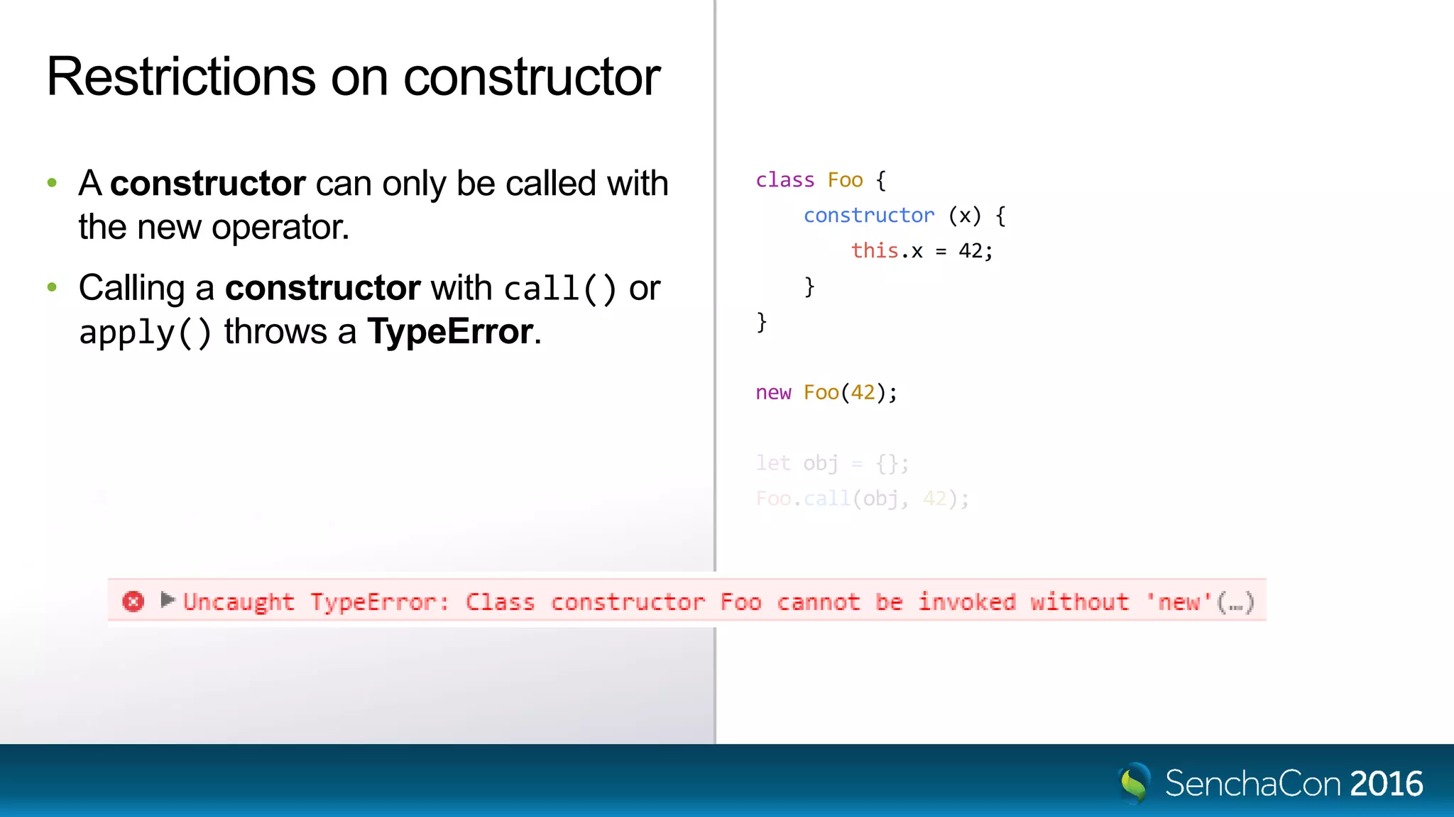 class Foo {
constructor (x) {
this.x = 42;
}
}
new Foo(42);
let obj = {};
Foo.call(obj, 42);
Restrictions on constructor
• A constructor can only be called with
the new operator.
• Calling a constructor with call() or
apply() throws a TypeError.
 