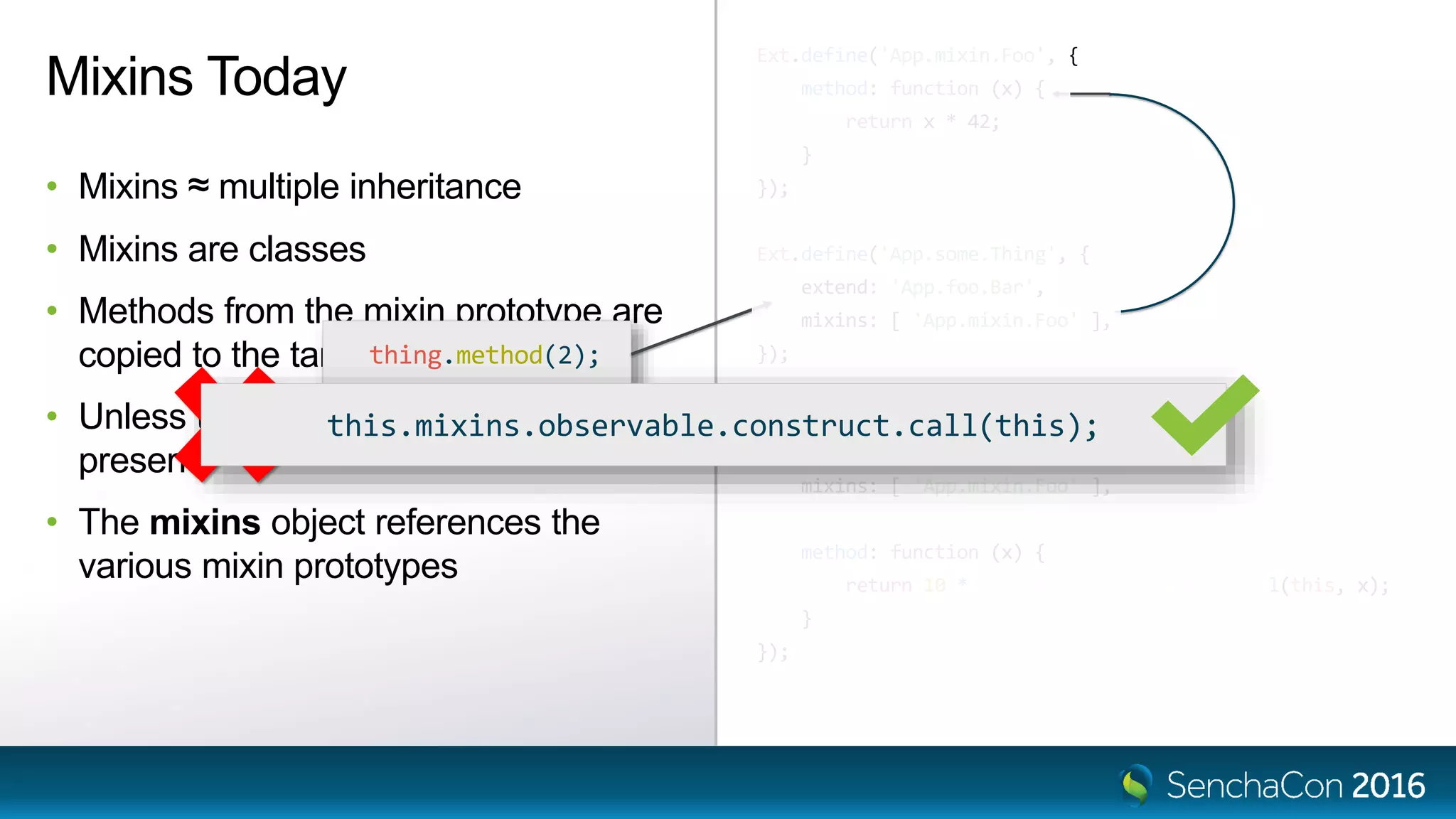 Ext.define('App.mixin.Foo', {
method: function (x) {
return x * 42;
}
});
Ext.define('App.some.Thing', {
extend: 'App.foo.Bar',
mixins: [ 'App.mixin.Foo' ],
});
Ext.define('App.some.OtherThing', {
extend: 'App.foo.Bar',
mixins: [ 'App.mixin.Foo' ],
method: function (x) {
return 10 * this.mixins.foo.method.call(this, x);
}
});
Mixins Today
• Mixins ≈ multiple inheritance
• Mixins are classes
• Methods from the mixin prototype are
copied to the target class prototype
• Unless there is already a method
present
• The mixins object references the
various mixin prototypes
thing.method(2);
this.mixins.observable.constructor.call(this);this.mixins.observable.construct.call(this);
 