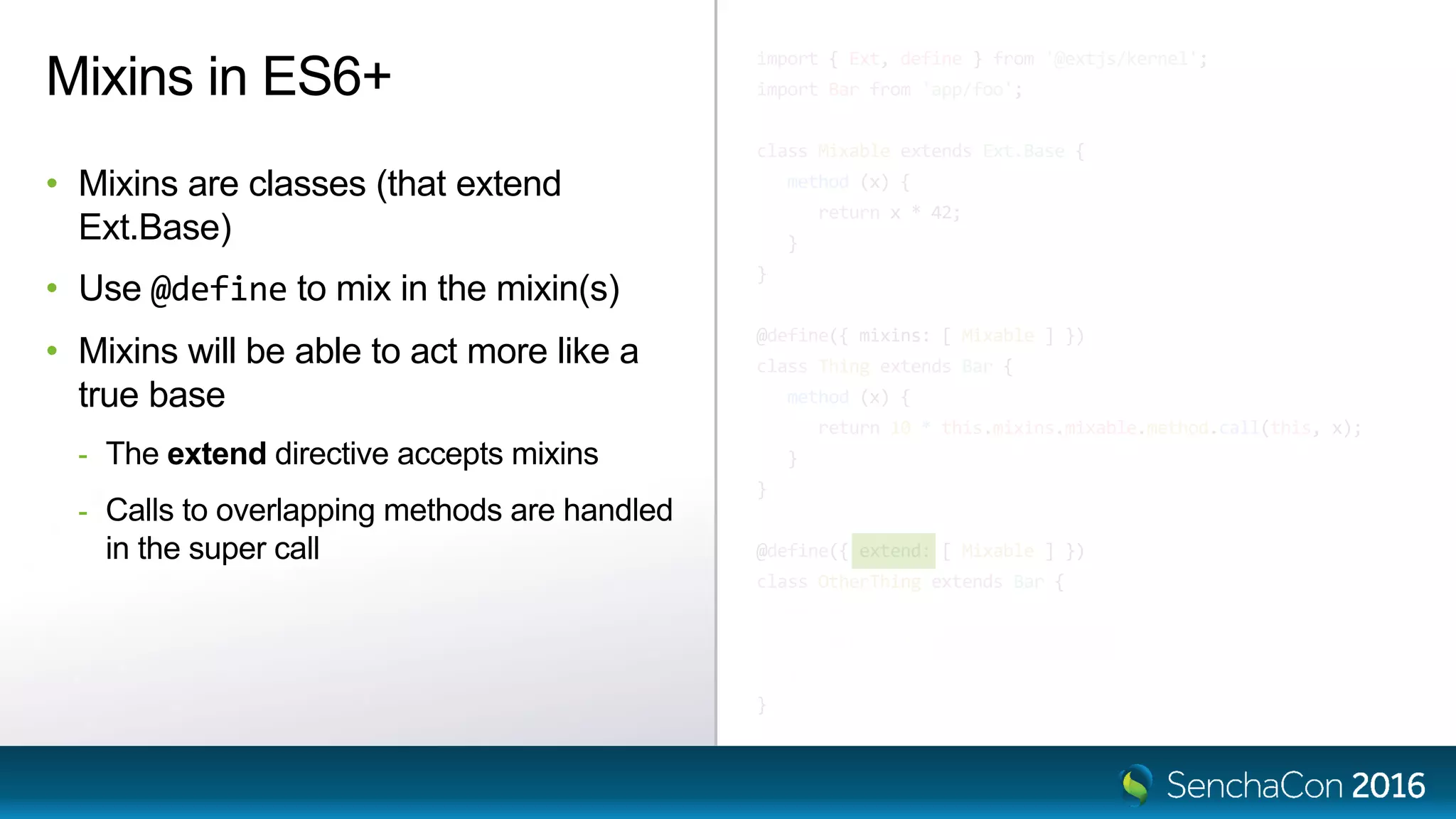 import { Ext, define } from '@extjs/kernel';
import Bar from 'app/foo';
class Mixable extends Ext.Base {
method (x) {
return x * 42;
}
}
@define({ mixins: [ Mixable ] })
class Thing extends Bar {
method (x) {
return 10 * this.mixins.mixable.method.call(this, x);
}
}
@define({ extend: [ Mixable ] })
class OtherThing extends Bar {
method (x) {
return 10 * super.method(x);
}
}
Mixins in ES6+
• Mixins are classes (that extend
Ext.Base)
• Use @define to mix in the mixin(s)
• Mixins will be able to act more like a
true base
- The extend directive accepts mixins
- Calls to overlapping methods are handled
in the super call
 