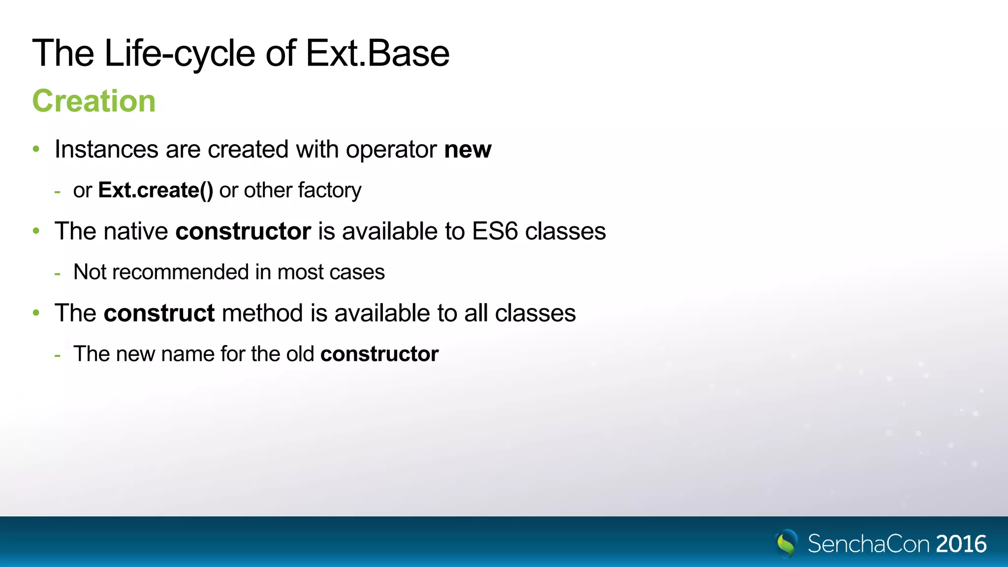 The Life-cycle of Ext.Base
Creation
• Instances are created with operator new
- or Ext.create() or other factory
• The native constructor is available to ES6 classes
- Not recommended in most cases
• The construct method is available to all classes
- The new name for the old constructor
 