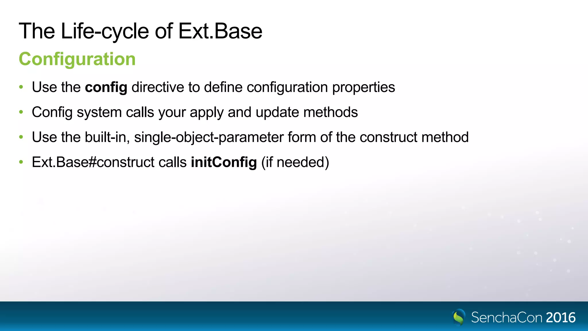 The Life-cycle of Ext.Base
Configuration
• Use the config directive to define configuration properties
• Config system calls your apply and update methods
• Use the built-in, single-object-parameter form of the construct method
• Ext.Base#construct calls initConfig (if needed)
 