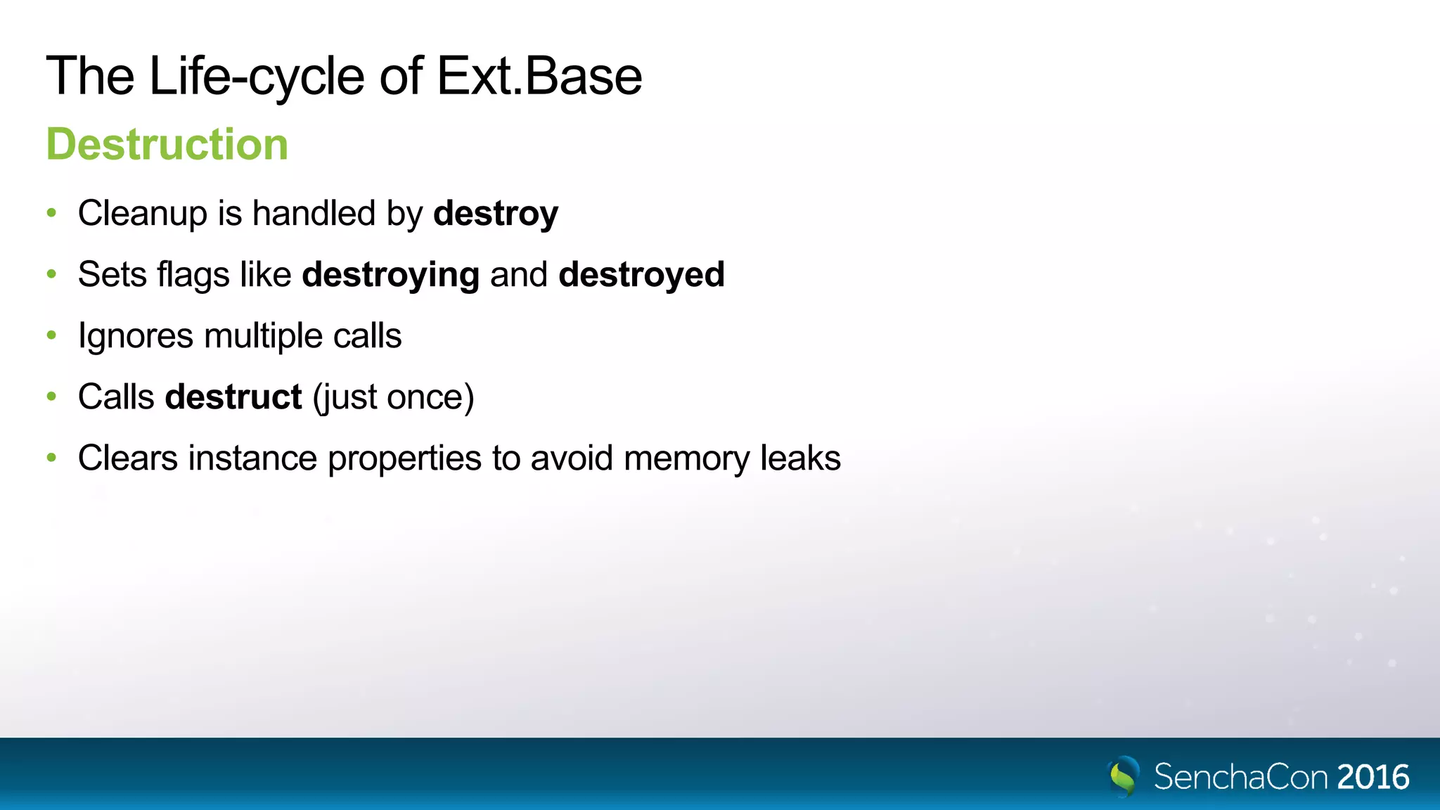 The Life-cycle of Ext.Base
Destruction
• Cleanup is handled by destroy
• Sets flags like destroying and destroyed
• Ignores multiple calls
• Calls destruct (just once)
• Clears instance properties to avoid memory leaks
 