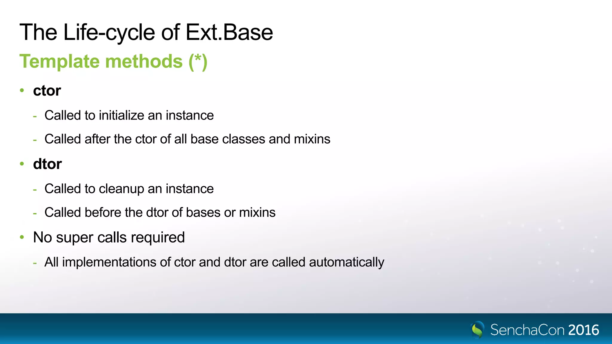 The Life-cycle of Ext.Base
Template methods (*)
• ctor
- Called to initialize an instance
- Called after the ctor of all base classes and mixins
• dtor
- Called to cleanup an instance
- Called before the dtor of bases or mixins
• No super calls required
- All implementations of ctor and dtor are called automatically
 