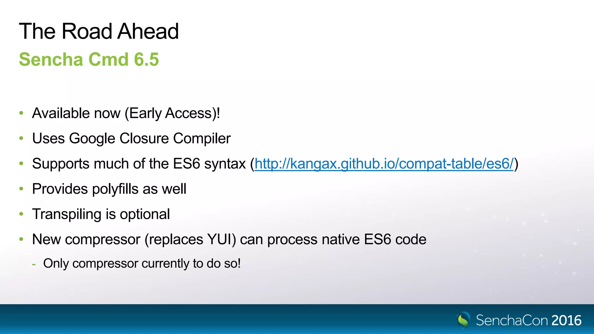 The Road Ahead
Sencha Cmd 6.5
• Available now (Early Access)!
• Uses Google Closure Compiler
• Supports much of the ES6 syntax (http://kangax.github.io/compat-table/es6/)
• Provides polyfills as well
• Transpiling is optional
• New compressor (replaces YUI) can process native ES6 code
- Only compressor currently to do so!
 