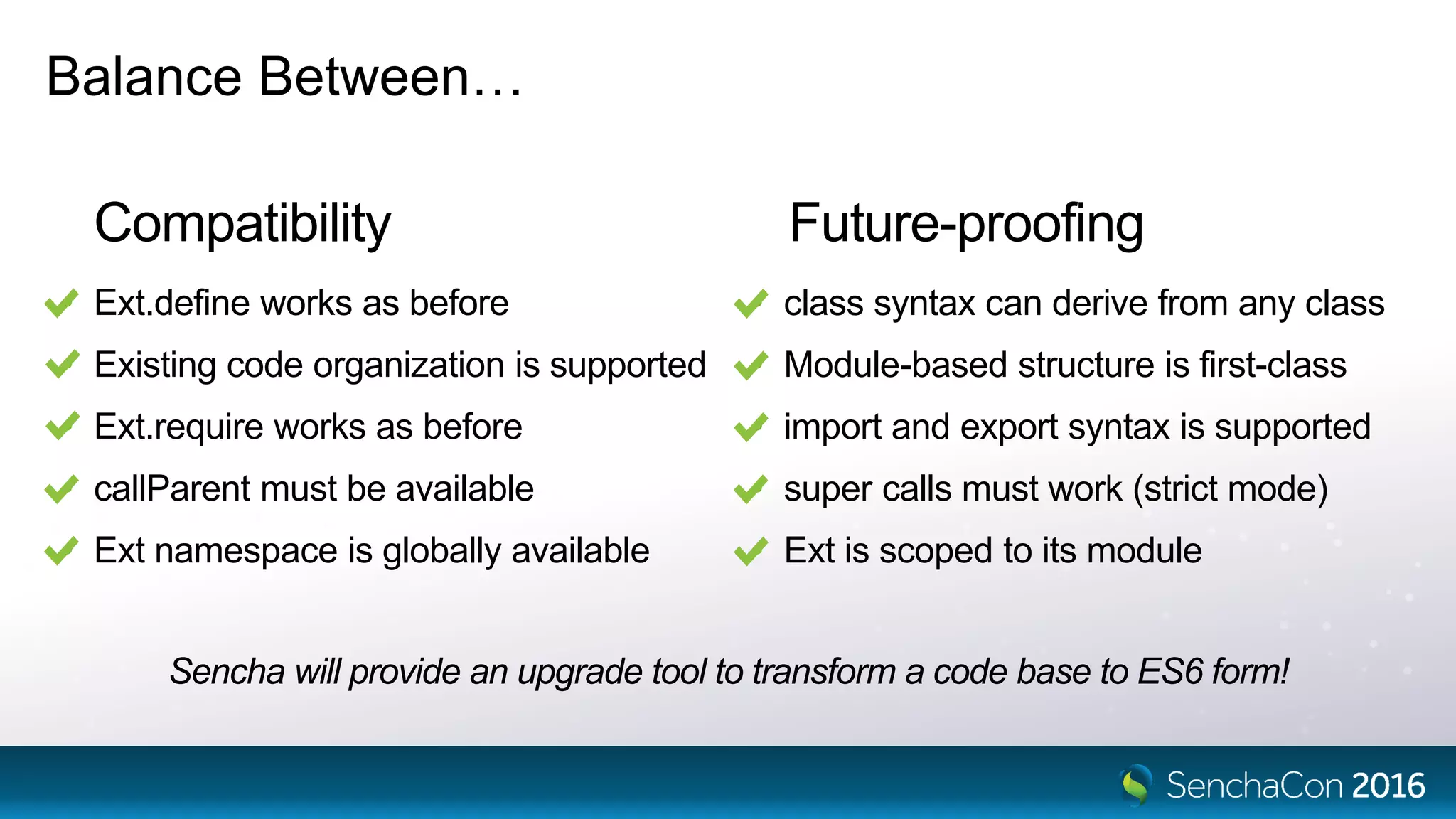 Future-proofing
Balance Between…
Compatibility
• Ext.define works as before
• Existing code organization is supported
• Ext.require works as before
• callParent must be available
• Ext namespace is globally available
• class syntax can derive from any class
• Module-based structure is first-class
• import and export syntax is supported
• super calls must work (strict mode)
• Ext is scoped to its module
Sencha will provide an upgrade tool to transform a code base to ES6 form!
 