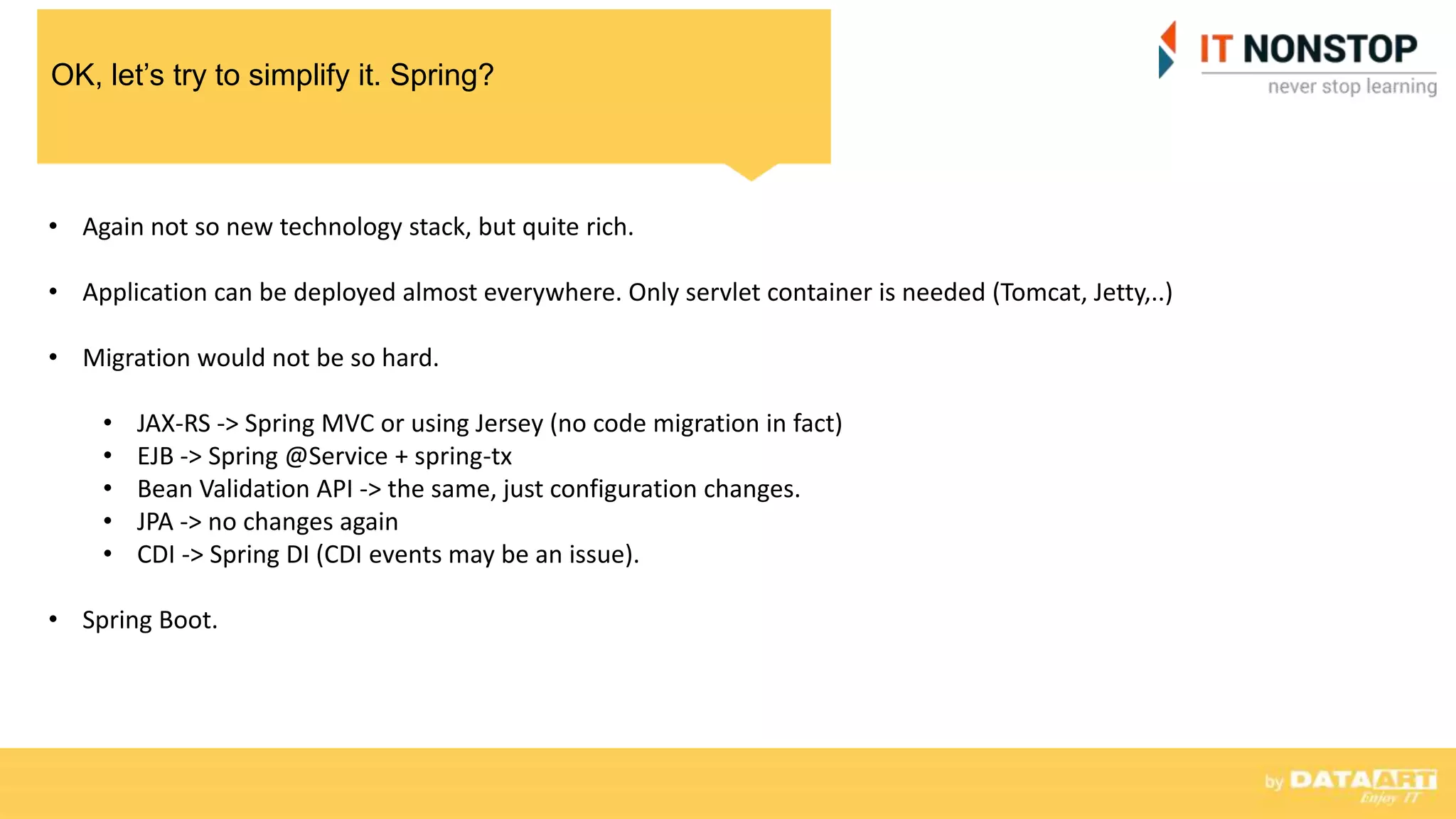 OK, let’s try to simplify it. Spring?
• Again not so new technology stack, but quite rich.
• Application can be deployed almost everywhere. Only servlet container is needed (Tomcat, Jetty,..)
• Migration would not be so hard.
• JAX-RS -> Spring MVC or using Jersey (no code migration in fact)
• EJB -> Spring @Service + spring-tx
• Bean Validation API -> the same, just configuration changes.
• JPA -> no changes again
• CDI -> Spring DI (CDI events may be an issue).
• Spring Boot.
 