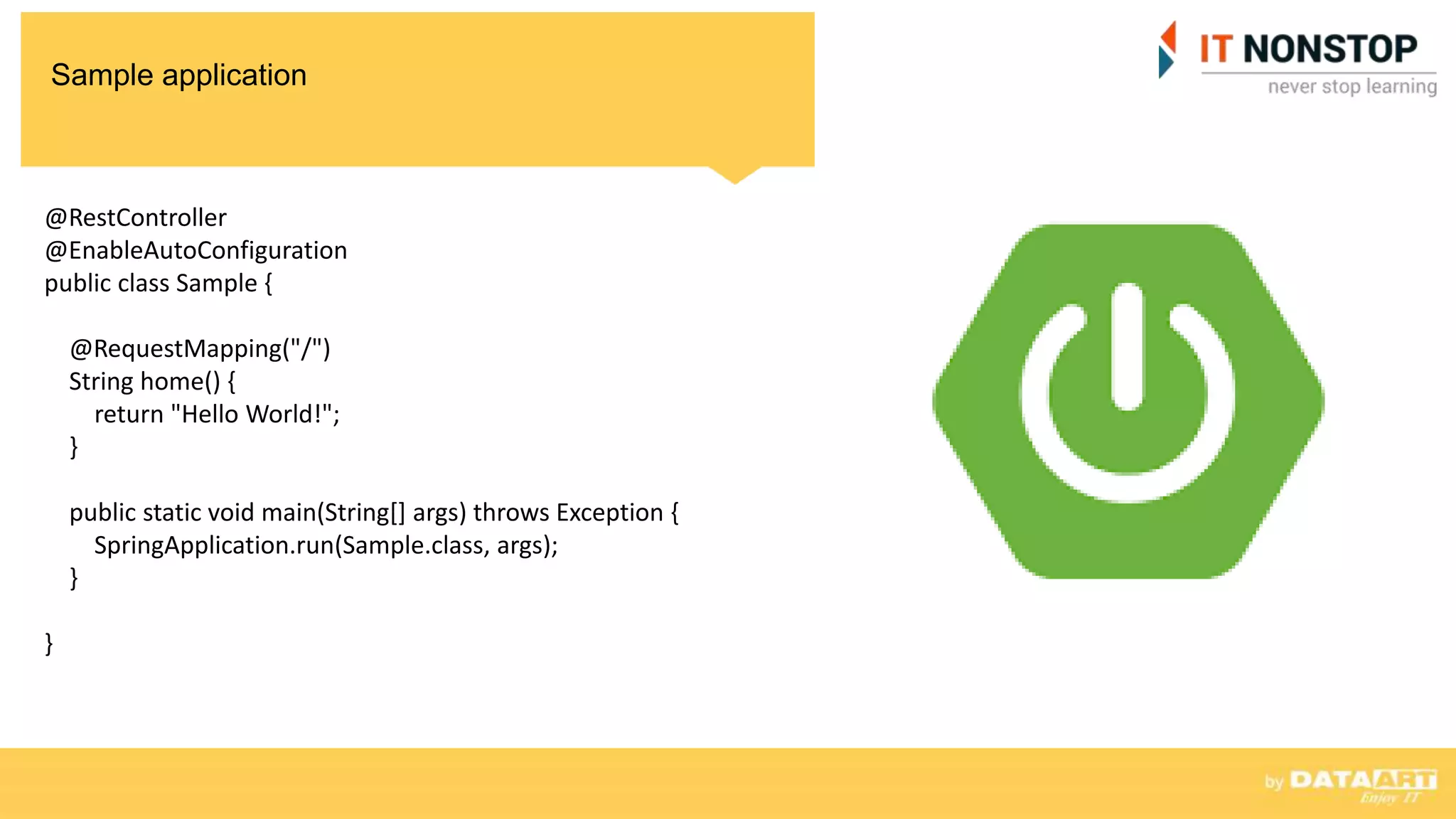 Sample application
@RestController
@EnableAutoConfiguration
public class Sample {
@RequestMapping("/")
String home() {
return "Hello World!";
}
public static void main(String[] args) throws Exception {
SpringApplication.run(Sample.class, args);
}
}
 