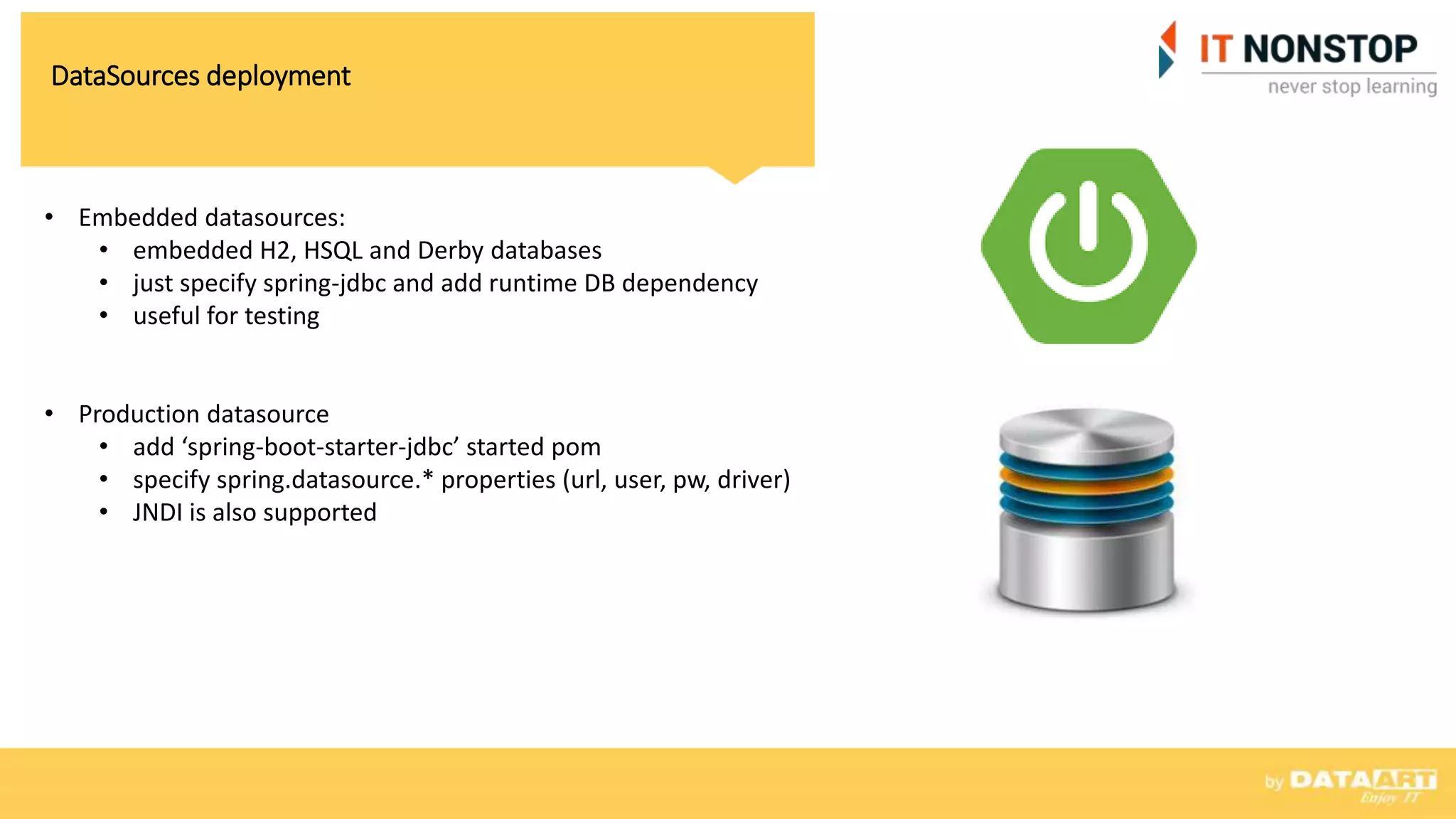 DataSources deployment
• Embedded datasources:
• embedded H2, HSQL and Derby databases
• just specify spring-jdbc and add runtime DB dependency
• useful for testing
• Production datasource
• add ‘spring-boot-starter-jdbc’ started pom
• specify spring.datasource.* properties (url, user, pw, driver)
• JNDI is also supported
 