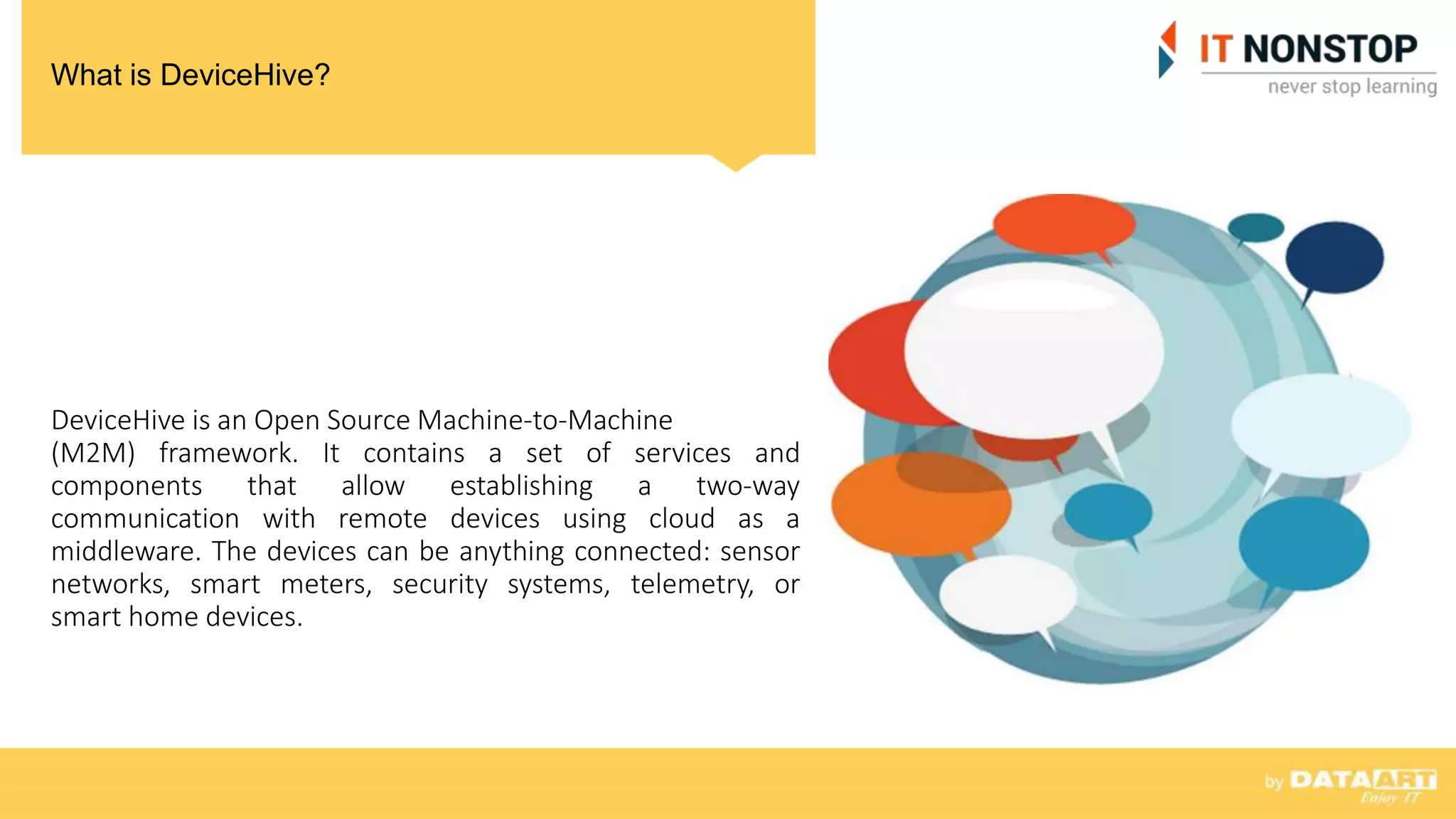 What is DeviceHive?
DeviceHive is an Open Source Machine-to-Machine
(M2M) framework. It contains a set of services and
components that allow establishing a two-way
communication with remote devices using cloud as a
middleware. The devices can be anything connected: sensor
networks, smart meters, security systems, telemetry, or
smart home devices.
 