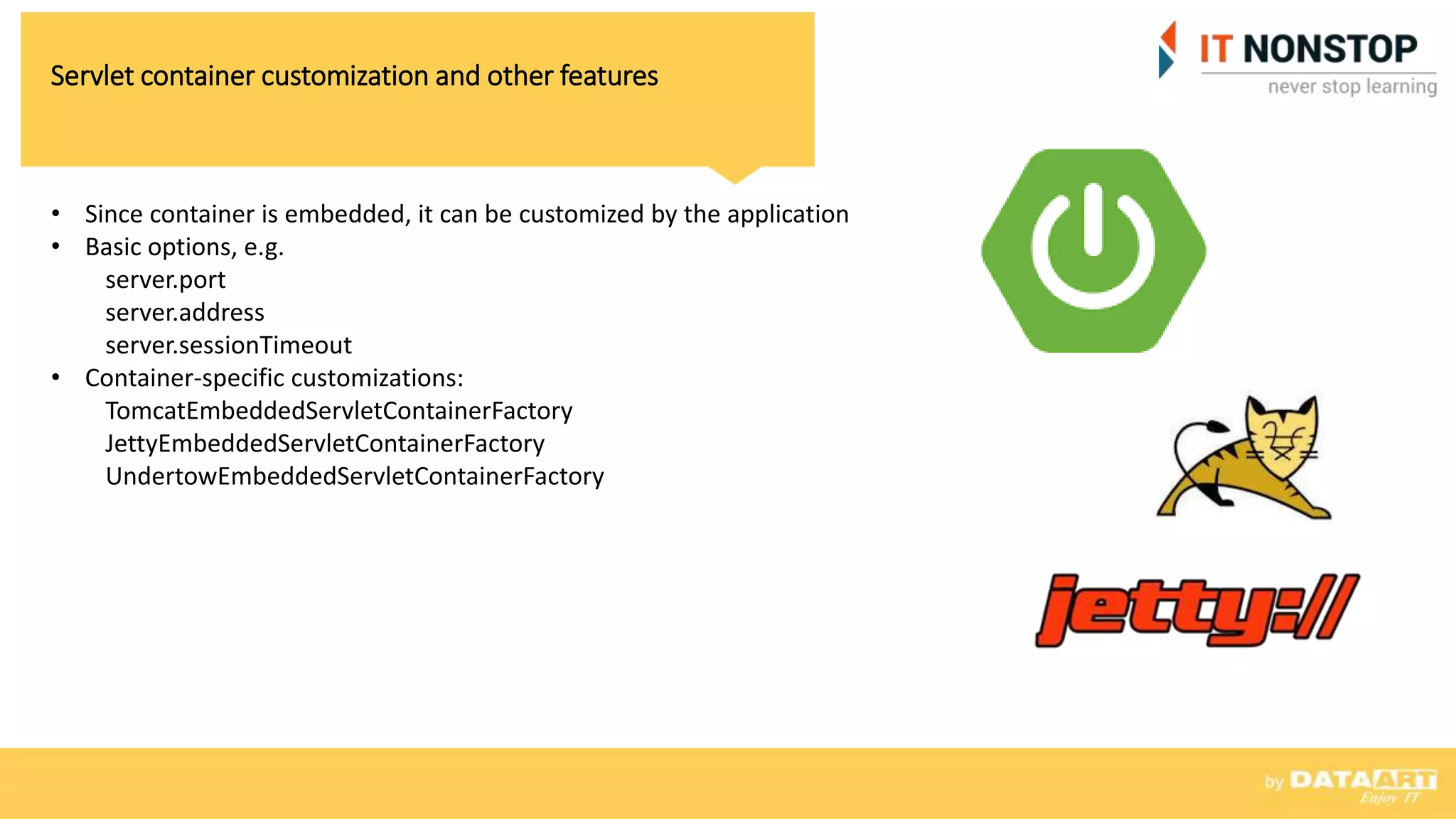 Servlet container customization and other features
• Since container is embedded, it can be customized by the application
• Basic options, e.g.
server.port
server.address
server.sessionTimeout
• Container-specific customizations:
TomcatEmbeddedServletContainerFactory
JettyEmbeddedServletContainerFactory
UndertowEmbeddedServletContainerFactory
 