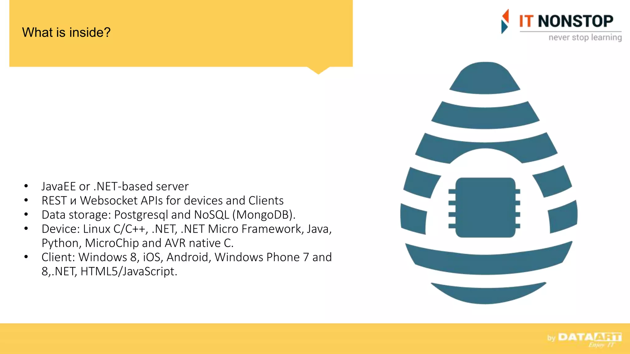 What is inside?
• JavaEE or .NET-based server
• REST и Websocket APIs for devices and Clients
• Data storage: Postgresql and NoSQL (MongoDB).
• Device: Linux C/C++, .NET, .NET Micro Framework, Java,
Python, MicroChip and AVR native C.
• Client: Windows 8, iOS, Android, Windows Phone 7 and
8,.NET, HTML5/JavaScript.
 
