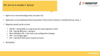 OK, let’s try to simplify it. Spring?
• Again not so new technology stack, but quite rich.
• Application can be deployed almost everywhere. Only servlet container is needed (Tomcat, Jetty,..)
• Migration would not be so hard.
• JAX-RS -> Spring MVC or using Jersey (no code migration in fact)
• EJB -> Spring @Service + spring-tx
• Bean Validation API -> the same, just configuration changes.
• JPA -> no changes again
• CDI -> Spring DI (CDI events may be an issue).
• Spring Boot.
 