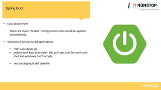 Spring Boot.
• Easy deployment
There are many “default” configurations that could be applied
automatically.
• Standalone Spring-based applications
• “fat” executable jar
• archive with two directories: /lib with jars and /bin with unix
shell and windows batch scripts.
• .war packaging is still possible
 