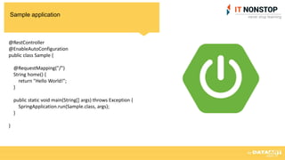 Sample application
@RestController
@EnableAutoConfiguration
public class Sample {
@RequestMapping("/")
String home() {
return "Hello World!";
}
public static void main(String[] args) throws Exception {
SpringApplication.run(Sample.class, args);
}
}
 