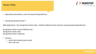 Starter POMs
• dependency descriptors, cover all required dependencies.
• named spring-boot-starter-*
Web applications: Use spring-boot-starter-web – attaches default servlet container and spring web dependencies.
spring-boot-starter-tomcat (default one)
spring-boot-starter-jetty
spring-boot-starter-undertow
• Versions
• sprint-boot-starters parent pom
• your own one.
 