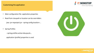 Customizing the application
• Main configuration file: application.properties
• Read from classpath or location can be overridden:
java -jar myproject.jar --spring.config.location=...
• Spring Profiles
--spring.profiles.active=dev,qa,etc…
application-{profile}.properties is used
 