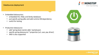 DataSources deployment
• Embedded datasources:
• embedded H2, HSQL and Derby databases
• just specify spring-jdbc and add runtime DB dependency
• useful for testing
• Production datasource
• add ‘spring-boot-starter-jdbc’ started pom
• specify spring.datasource.* properties (url, user, pw, driver)
• JNDI is also supported
 