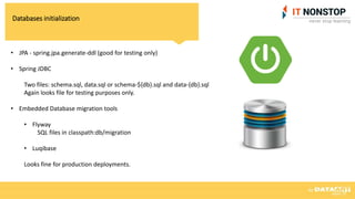 Databases initialization
• JPA - spring.jpa.generate-ddl (good for testing only)
• Spring JDBC
Two files: schema.sql, data.sql or schema-${db}.sql and data-{db}.sql
Again looks file for testing purposes only.
• Embedded Database migration tools
• Flyway
SQL files in classpath:db/migration
• Luqibase
Looks fine for production deployments.
 
