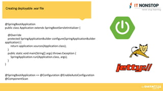 Creating deployable .war file
@SpringBootApplication
public class Application extends SpringBootServletInitializer {
@Override
protected SpringApplicationBuilder configure(SpringApplicationBuilder
application) {
return application.sources(Application.class);
}
public static void main(String[] args) throws Exception {
SpringApplication.run(Application.class, args);
}
}
@SpringBootApplication == @Configuration @EnableAutoConfiguration
@ComponentScan
 