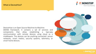 What is DeviceHive?
DeviceHive is an Open Source Machine-to-Machine
(M2M) framework. It contains a set of services and
components that allow establishing a two-way
communication with remote devices using cloud as a
middleware. The devices can be anything connected: sensor
networks, smart meters, security systems, telemetry, or
smart home devices.
 