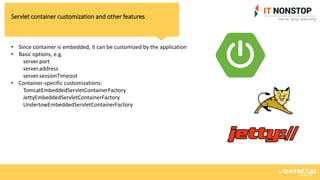 Servlet container customization and other features
• Since container is embedded, it can be customized by the application
• Basic options, e.g.
server.port
server.address
server.sessionTimeout
• Container-specific customizations:
TomcatEmbeddedServletContainerFactory
JettyEmbeddedServletContainerFactory
UndertowEmbeddedServletContainerFactory
 