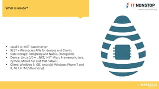 What is inside?
• JavaEE or .NET-based server
• REST и Websocket APIs for devices and Clients
• Data storage: Postgresql and NoSQL (MongoDB).
• Device: Linux C/C++, .NET, .NET Micro Framework, Java,
Python, MicroChip and AVR native C.
• Client: Windows 8, iOS, Android, Windows Phone 7 and
8,.NET, HTML5/JavaScript.
 