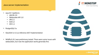 Java server implementation
• Java EE 7 platform:
• JAX-RS 2.0
• Websocket API 1.0
• JPA 2.1
• EJB 3.2
• CDI 1.1
• PostgreSQL 9.x
• Glassfish 4, 4.1 as reference JEE7 implementation
• Wildfly 8, 8.1 was preliminary tested. There were some issues with
websockets, but now the application works generally fine.
 