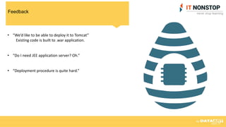 Feedback
• “We’d like to be able to deploy it to Tomcat”
Existing code is built to .war application.
• “Do I need JEE application server? Oh.”
• “Deployment procedure is quite hard.”
 