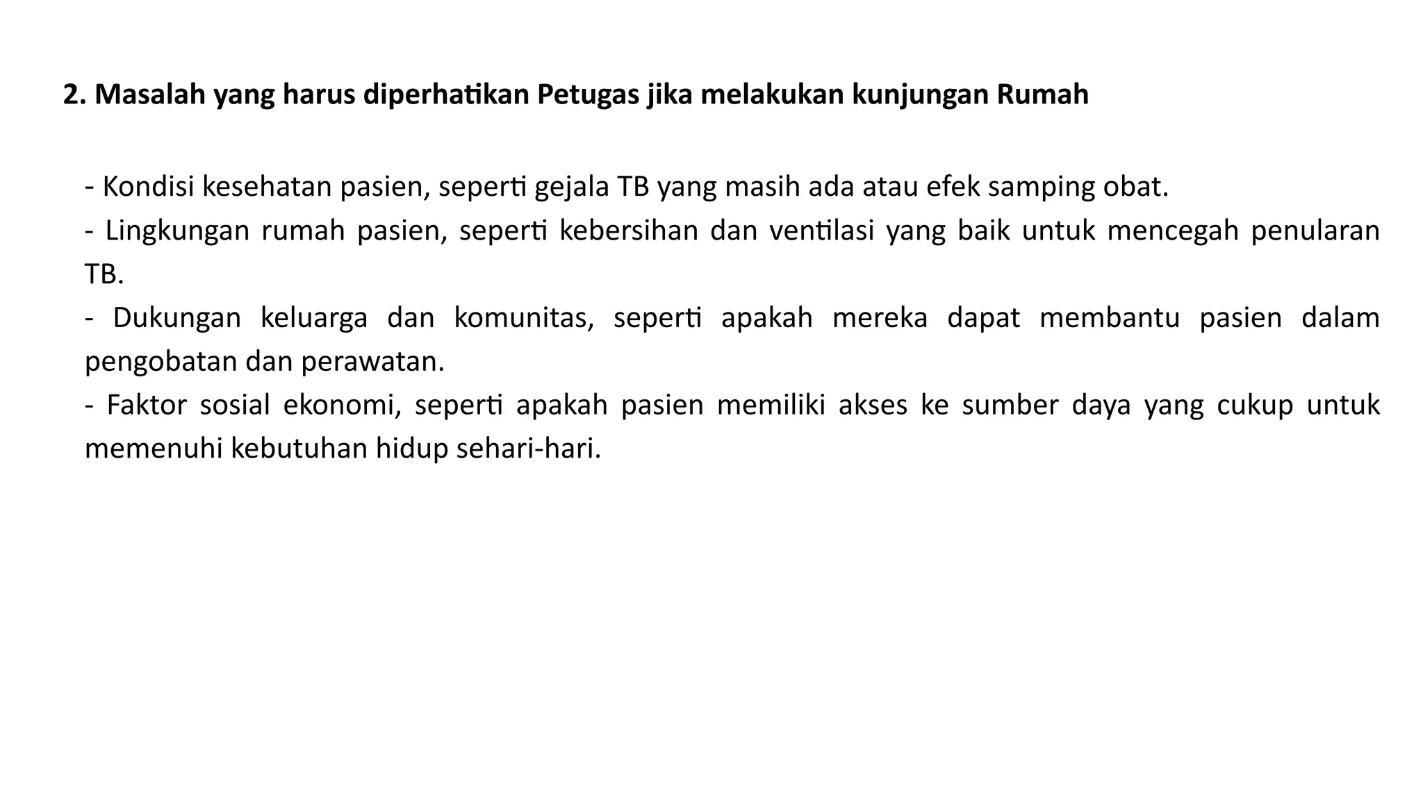 2. Masalah yang harus diperhatikan Petugas jika melakukan kunjungan Rumah
- Kondisi kesehatan pasien, seperti gejala TB yang masih ada atau efek samping obat.
- Lingkungan rumah pasien, seperti kebersihan dan ventilasi yang baik untuk mencegah penularan
TB.
- Dukungan keluarga dan komunitas, seperti apakah mereka dapat membantu pasien dalam
pengobatan dan perawatan.
- Faktor sosial ekonomi, seperti apakah pasien memiliki akses ke sumber daya yang cukup untuk
memenuhi kebutuhan hidup sehari-hari.
 