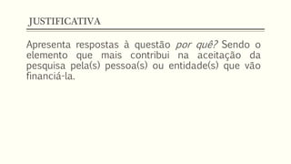 JUSTIFICATIVA
Apresenta respostas à questão por quê? Sendo o
elemento que mais contribui na aceitação da
pesquisa pela(s) pessoa(s) ou entidade(s) que vão
financiá-la.
 