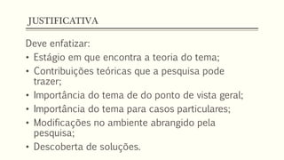 JUSTIFICATIVA
Deve enfatizar:
• Estágio em que encontra a teoria do tema;
• Contribuições teóricas que a pesquisa pode
trazer;
• Importância do tema de do ponto de vista geral;
• Importância do tema para casos particulares;
• Modificações no ambiente abrangido pela
pesquisa;
• Descoberta de soluções.
 
