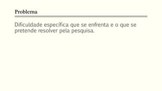 Problema
Dificuldade específica que se enfrenta e o que se
pretende resolver pela pesquisa.
 