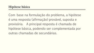 Hipótese básica
Com base na formulação do problema, a hipótese
é uma resposta (afirmação) provável, suposta e
provisória. A principal resposta é chamada de
hipótese básica, podendo ser complementada por
outras chamadas de secundárias.
 