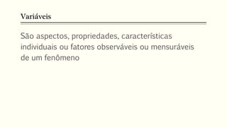 Variáveis
São aspectos, propriedades, características
individuais ou fatores observáveis ou mensuráveis
de um fenômeno
 
