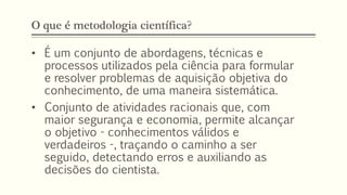 O que é metodologia científica?
• É um conjunto de abordagens, técnicas e
processos utilizados pela ciência para formular
e resolver problemas de aquisição objetiva do
conhecimento, de uma maneira sistemática.
• Conjunto de atividades racionais que, com
maior segurança e economia, permite alcançar
o objetivo - conhecimentos válidos e
verdadeiros -, traçando o caminho a ser
seguido, detectando erros e auxiliando as
decisões do cientista.
 
