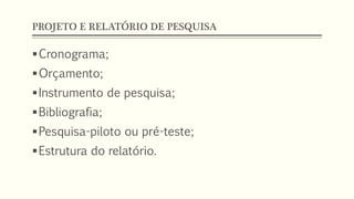 PROJETO E RELATÓRIO DE PESQUISA
Cronograma;
Orçamento;
Instrumento de pesquisa;
Bibliografia;
Pesquisa-piloto ou pré-teste;
Estrutura do relatório.
 