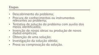 Etapas
• Descobrimento do problema;
• Procura de conhecimentos ou instrumentos
relevantes ao problema;
• Tentativa de solução do problema com auxilio dos
meios identificados;
• Invenção de novas ideias ou produção de novos
dados empíricos;
• Obtenção de uma solução;
• Investigação da solução obtida;
• Prova ou comprovação da solução.
 