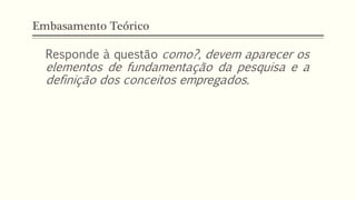 Embasamento Teórico
Responde à questão como?, devem aparecer os
elementos de fundamentação da pesquisa e a
definição dos conceitos empregados.
 