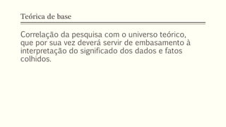 Teórica de base
Correlação da pesquisa com o universo teórico,
que por sua vez deverá servir de embasamento à
interpretação do significado dos dados e fatos
colhidos.
 