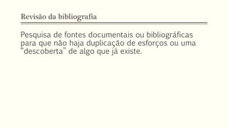 Revisão da bibliografia
Pesquisa de fontes documentais ou bibliográficas
para que não haja duplicação de esforços ou uma
“descoberta” de algo que já existe.
 