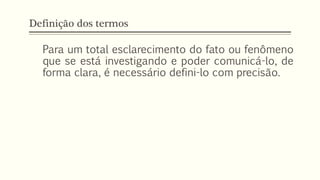Definição dos termos
Para um total esclarecimento do fato ou fenômeno
que se está investigando e poder comunicá-lo, de
forma clara, é necessário defini-lo com precisão.
 