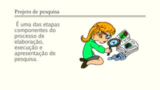 Projeto de pesquisa
É uma das etapas
componentes do
processo de
elaboração,
execução e
apresentação de
pesquisa.
 