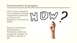 Instrumento(s) de pesquisa
Indica como a pesquisa
ser a realizada incluindo
instrumentos referentes
as técnicas de
pesquisas e coletada de
dados.
Desde as entrevistas,
questionários e
formulários, testes ou
escalas de medidas de
opiniões e atitudes e
etc.
 