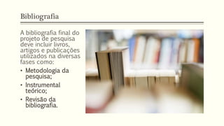 Bibliografia
A bibliografia final do
projeto de pesquisa
deve incluir livros,
artigos e publicações
utilizados na diversas
fases como:
• Metodologia da
pesquisa;
• Instrumental
teórico;
• Revisão da
bibliografia.
 