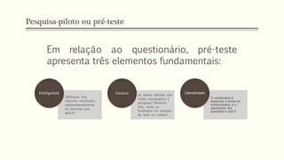 Pesquisa-piloto ou pré-teste
Obtenção dos
mesmos resultados,
independentemente
da pessoas que
aplica?
Fidedignidade
os dados obtidos são
todos necessários à
pesquisa? Nenhum
fato, dado ou
fenômeno foi deixado
de lado na coleta?
Validade
O vocabulário é
acessível a todos os
entrevistados, e o
significado das
questões é claro?
Operatividade
Em relação ao questionário, pré-teste
apresenta três elementos fundamentais:
 