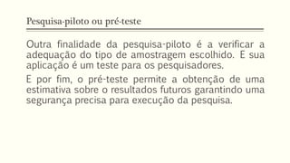 Pesquisa-piloto ou pré-teste
Outra finalidade da pesquisa-piloto é a verificar a
adequação do tipo de amostragem escolhido. E sua
aplicação é um teste para os pesquisadores.
E por fim, o pré-teste permite a obtenção de uma
estimativa sobre o resultados futuros garantindo uma
segurança precisa para execução da pesquisa.
 
