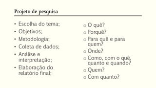 Projeto de pesquisa
• Escolha do tema;
• Objetivos;
• Metodologia;
• Coleta de dados;
• Análise e
interpretação;
• Elaboração do
relatório final;
o O quê?
o Porquê?
o Para quê e para
quem?
o Onde?
o Como, com o quê,
quanto e quando?
o Quem?
o Com quanto?
 