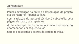 Apresentação
Poucas diferenças há entre a apresentação do projeto
e a do relatório. Apenas a folha
com a relação do pessoal técnico é substituída pela
página de rosto, que repete os
dizeres da capa, acrescentando somente ao nome do
coordenador, em sequência, os
nomes e respectivos cargos da equipe técnica.
 