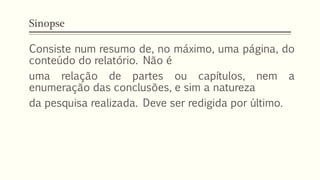 Sinopse
Consiste num resumo de, no máximo, uma página, do
conteúdo do relatório. Não é
uma relação de partes ou capítulos, nem a
enumeração das conclusões, e sim a natureza
da pesquisa realizada. Deve ser redigida por último.
 