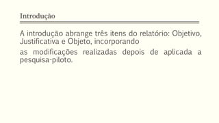 Introdução
A introdução abrange três itens do relatório: Objetivo,
Justificativa e Objeto, incorporando
as modificações realizadas depois de aplicada a
pesquisa-piloto.
 